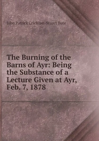 Обложка книги The Burning of the Barns of Ayr: Being the Substance of a Lecture Given at Ayr, Feb. 7, 1878, John Patrick Crichton-Stuart Bute