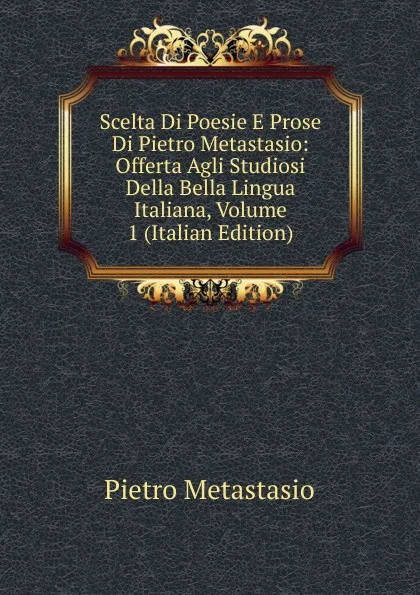 Обложка книги Scelta Di Poesie E Prose Di Pietro Metastasio: Offerta Agli Studiosi Della Bella Lingua Italiana, Volume 1 (Italian Edition), Metastasio Pietro