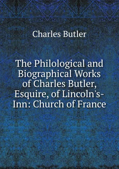 Обложка книги The Philological and Biographical Works of Charles Butler, Esquire, of Lincoln.s-Inn: Church of France, Charles Butler