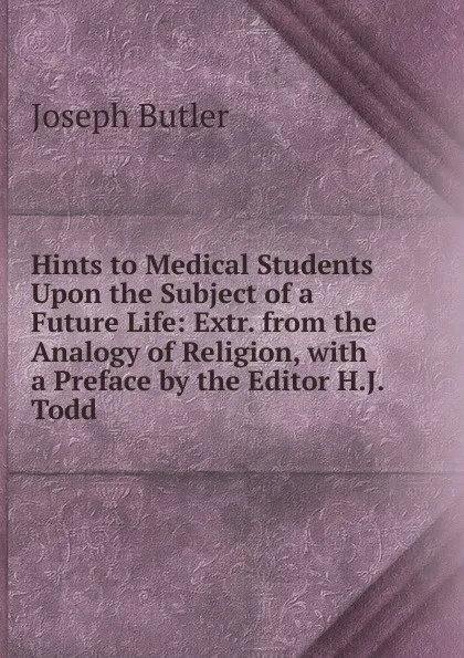 Обложка книги Hints to Medical Students Upon the Subject of a Future Life: Extr. from the Analogy of Religion, with a Preface by the Editor H.J. Todd., Joseph Butler