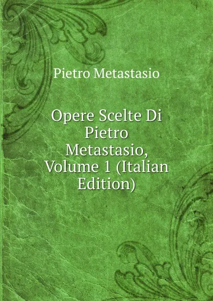 Обложка книги Opere Scelte Di Pietro Metastasio, Volume 1 (Italian Edition), Metastasio Pietro