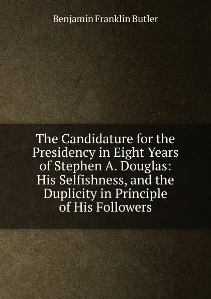 Обложка книги The Candidature for the Presidency in Eight Years of Stephen A. Douglas: His Selfishness, and the Duplicity in Principle of His Followers, Benjamin F. Butler