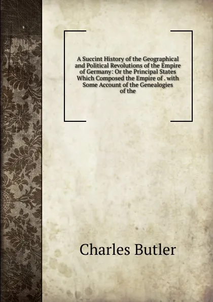 Обложка книги A Succint History of the Geographical and Political Revolutions of the Empire of Germany: Or the Principal States Which Composed the Empire of . with Some Account of the Genealogies of the, Charles Butler