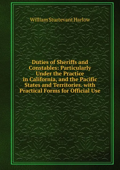 Обложка книги Duties of Sheriffs and Constables: Particularly Under the Practice in California, and the Pacific States and Territories. with Practical Forms for Official Use, William Sturtevant Harlow