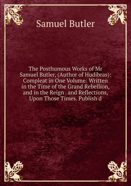 Обложка книги The Posthumous Works of Mr Samuel Butler, (Author of Hudibras): Compleat in One Volume: Written in the Time of the Grand Rebellion, and in the Reign . and Reflections, Upon Those Times. Publish.d, Butler Samuel