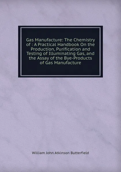 Обложка книги Gas Manufacture: The Chemistry of : A Practical Handbook On the Production, Purification and Testing of Illuminating Gas, and the Assay of the Bye-Products of Gas Manufacture, William John Atkinson Butterfield