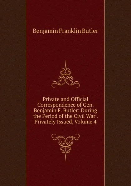 Обложка книги Private and Official Correspondence of Gen. Benjamin F. Butler: During the Period of the Civil War . Privately Issued, Volume 4, Benjamin F. Butler