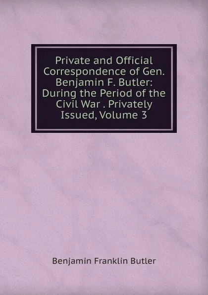 Обложка книги Private and Official Correspondence of Gen. Benjamin F. Butler: During the Period of the Civil War . Privately Issued, Volume 3, Benjamin F. Butler