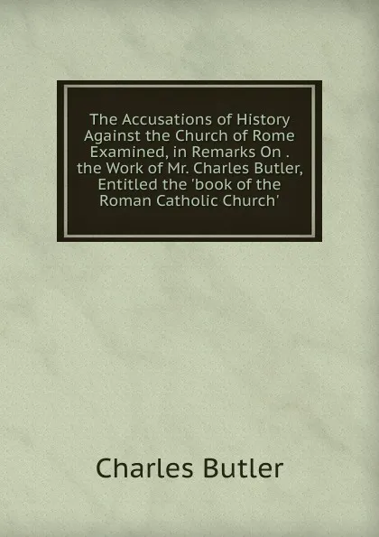 Обложка книги The Accusations of History Against the Church of Rome Examined, in Remarks On . the Work of Mr. Charles Butler, Entitled the .book of the Roman Catholic Church.., Charles Butler