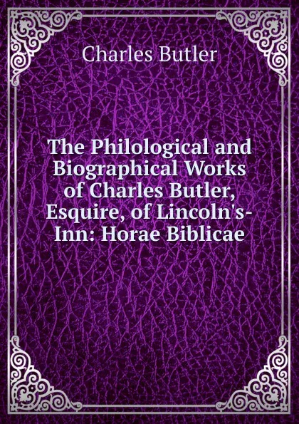 Обложка книги The Philological and Biographical Works of Charles Butler, Esquire, of Lincoln.s-Inn: Horae Biblicae, Charles Butler