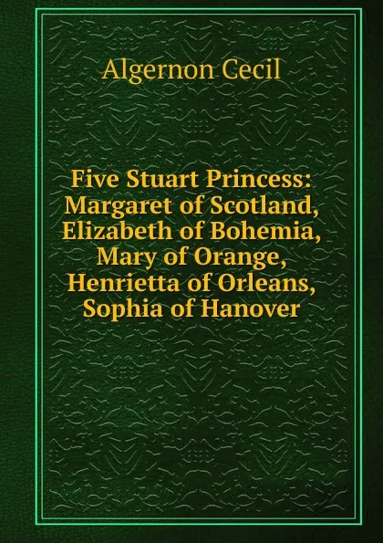 Обложка книги Five Stuart Princess: Margaret of Scotland, Elizabeth of Bohemia, Mary of Orange, Henrietta of Orleans, Sophia of Hanover, Algernon Cecil