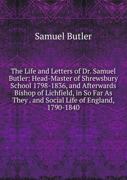 Обложка книги The Life and Letters of Dr. Samuel Butler: Head-Master of Shrewsbury School 1798-1836, and Afterwards Bishop of Lichfield, in So Far As They . and Social Life of England, 1790-1840, Butler Samuel