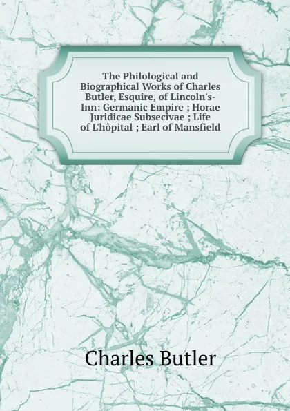 Обложка книги The Philological and Biographical Works of Charles Butler, Esquire, of Lincoln.s-Inn: Germanic Empire ; Horae Juridicae Subsecivae ; Life of L.hopital ; Earl of Mansfield, Charles Butler