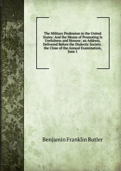 Обложка книги The Military Profession in the United States: And the Means of Promoting Is Usefulness and Honour; an Address, Delivered Before the Dialectic Society . the Close of the Annual Examination, June 1, Benjamin F. Butler