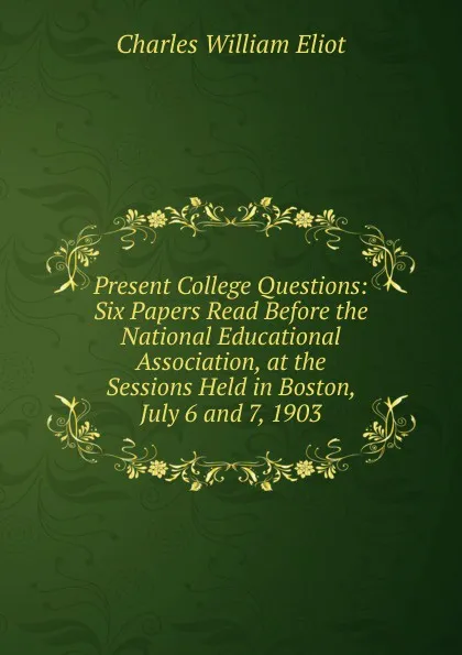 Обложка книги Present College Questions: Six Papers Read Before the National Educational Association, at the Sessions Held in Boston, July 6 and 7, 1903, Eliot Charles William