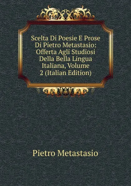 Обложка книги Scelta Di Poesie E Prose Di Pietro Metastasio: Offerta Agli Studiosi Della Bella Lingua Italiana, Volume 2 (Italian Edition), Metastasio Pietro