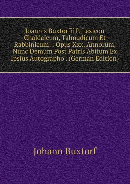 Обложка книги Joannis Buxtorfii P. Lexicon Chaldaicum, Talmudicum Et Rabbinicum .: Opus Xxx. Annorum, Nunc Demum Post Patris Abitum Ex Ipsius Autographo . (German Edition), Johann Buxtorf