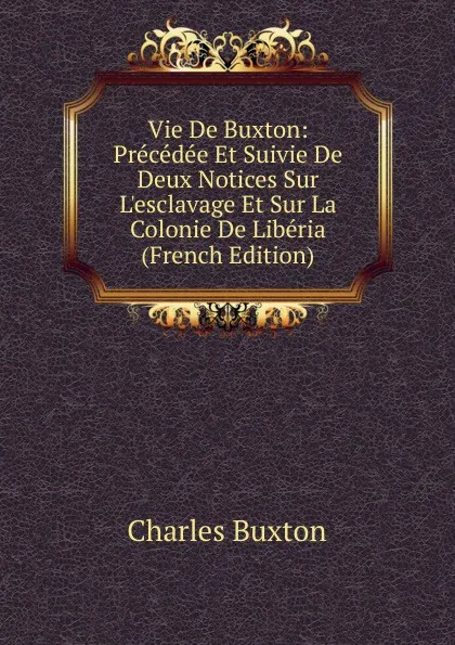 Обложка книги Vie De Buxton: Precedee Et Suivie De Deux Notices Sur L.esclavage Et Sur La Colonie De Liberia (French Edition), Charles Buxton