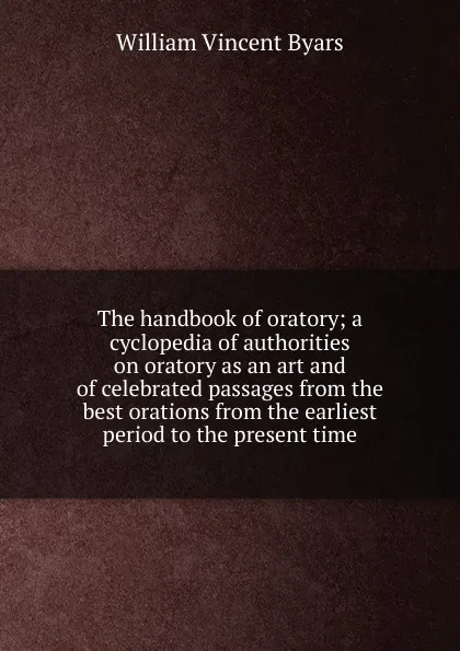 Обложка книги The handbook of oratory; a cyclopedia of authorities on oratory as an art and of celebrated passages from the best orations from the earliest period to the present time, William Vincent Byars