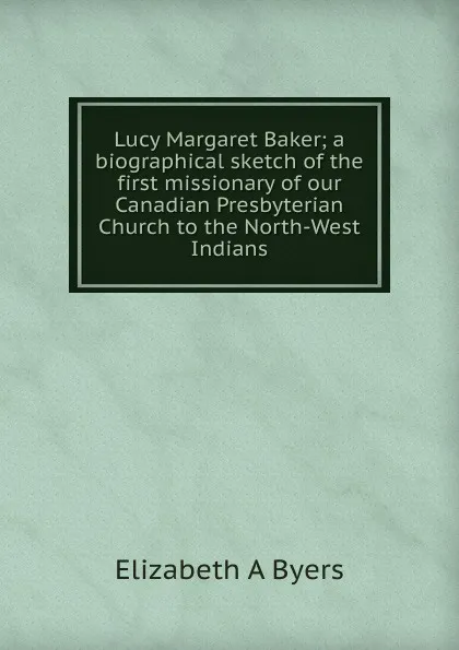 Обложка книги Lucy Margaret Baker; a biographical sketch of the first missionary of our Canadian Presbyterian Church to the North-West Indians, Elizabeth A Byers