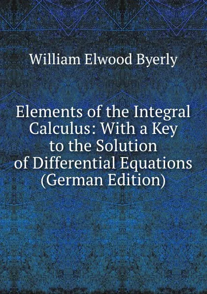 Обложка книги Elements of the Integral Calculus: With a Key to the Solution of Differential Equations (German Edition), William Elwood Byerly