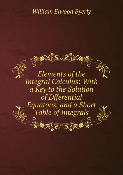 Обложка книги Elements of the Integral Calculus: With a Key to the Solution of Dfferential Equatons, and a Short Table of Integrals, William Elwood Byerly