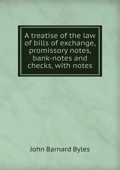 Обложка книги A treatise of the law of bills of exchange, promissory notes, bank-notes and checks, with notes, John Barnard Byles