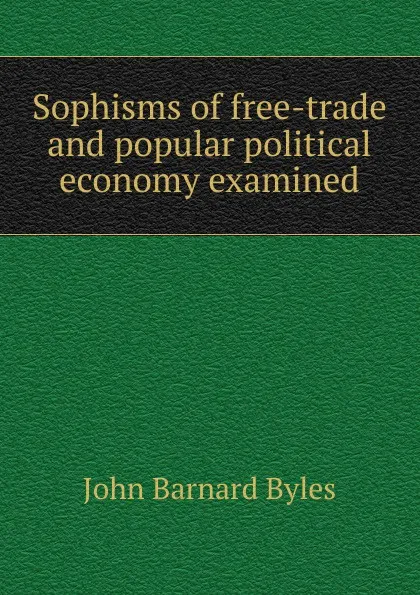 Обложка книги Sophisms of free-trade and popular political economy examined, John Barnard Byles