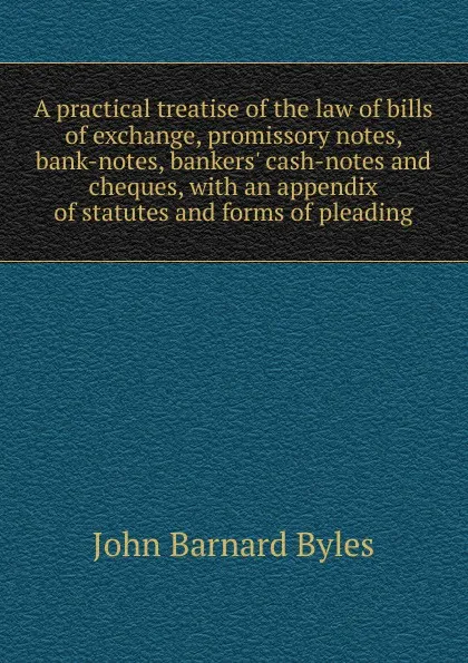 Обложка книги A practical treatise of the law of bills of exchange, promissory notes, bank-notes, bankers. cash-notes and cheques, with an appendix of statutes and forms of pleading, John Barnard Byles