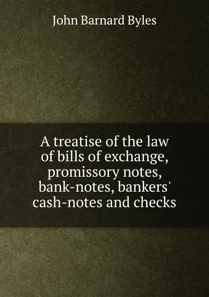 Обложка книги A treatise of the law of bills of exchange, promissory notes, bank-notes, bankers. cash-notes and checks, John Barnard Byles