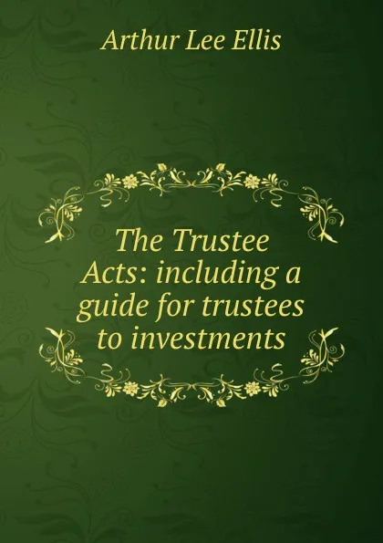 Обложка книги The Trustee Acts: including a guide for trustees to investments, Arthur Lee Ellis