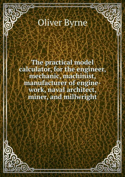 Обложка книги The practical model calculator, for the engineer, mechanic, machinist, manufacturer of engine-work, naval architect, miner, and millwright, Oliver Byrne