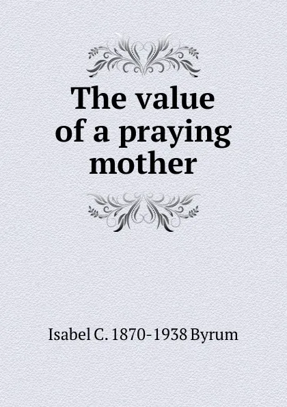 Обложка книги The value of a praying mother, Isabel C. 1870-1938 Byrum