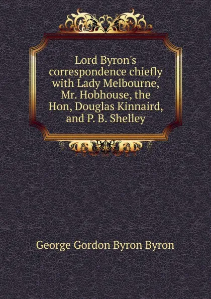 Обложка книги Lord Byron.s correspondence chiefly with Lady Melbourne, Mr. Hobhouse, the Hon, Douglas Kinnaird, and P. B. Shelley, George Gordon Byron