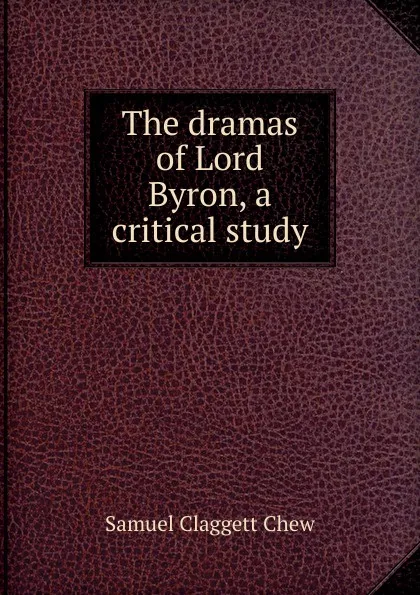 Обложка книги The dramas of Lord Byron, a critical study, Samuel Claggett Chew