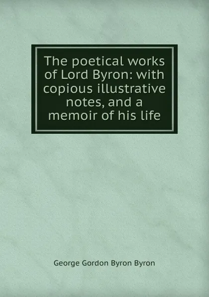 Обложка книги The poetical works of Lord Byron: with copious illustrative notes, and a memoir of his life, George Gordon Byron