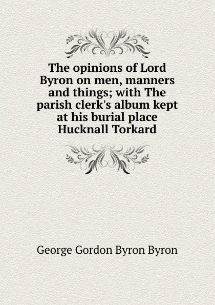 Обложка книги The opinions of Lord Byron on men, manners and things; with The parish clerk.s album kept at his burial place Hucknall Torkard, George Gordon Byron