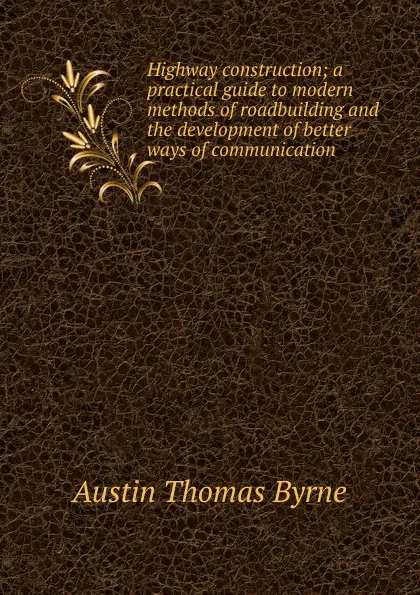 Обложка книги Highway construction; a practical guide to modern methods of roadbuilding and the development of better ways of communication, Austin Thomas Byrne