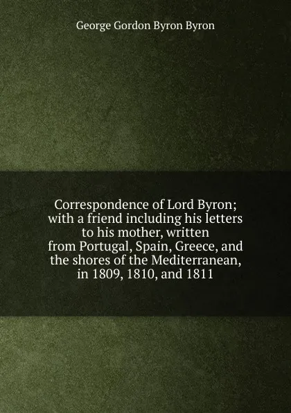 Обложка книги Correspondence of Lord Byron; with a friend including his letters to his mother, written from Portugal, Spain, Greece, and the shores of the Mediterranean, in 1809, 1810, and 1811, George Gordon Byron