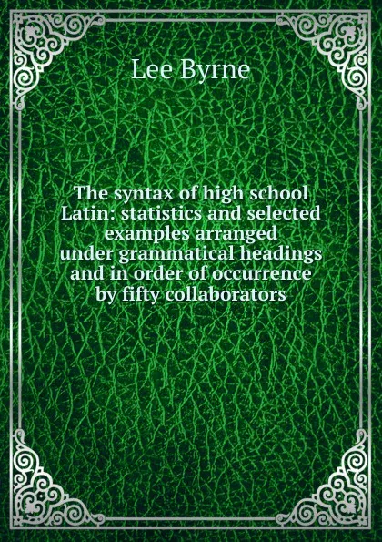 Обложка книги The syntax of high school Latin: statistics and selected examples arranged under grammatical headings and in order of occurrence by fifty collaborators, Lee Byrne