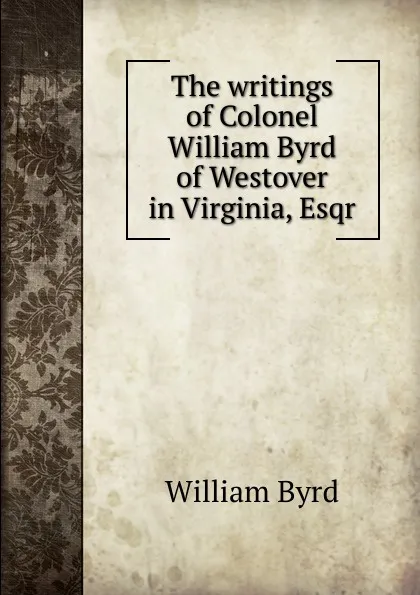 Обложка книги The writings of Colonel William Byrd of Westover in Virginia, Esqr., William Byrd