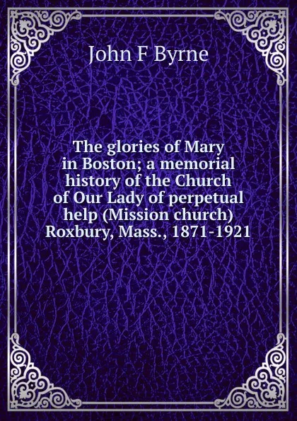 Обложка книги The glories of Mary in Boston; a memorial history of the Church of Our Lady of perpetual help (Mission church) Roxbury, Mass., 1871-1921, John F Byrne