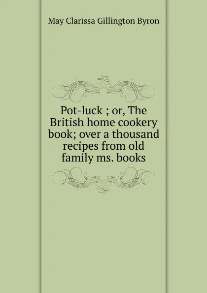 Обложка книги Pot-luck ; or, The British home cookery book; over a thousand recipes from old family ms. books, May Clarissa Gillington Byron