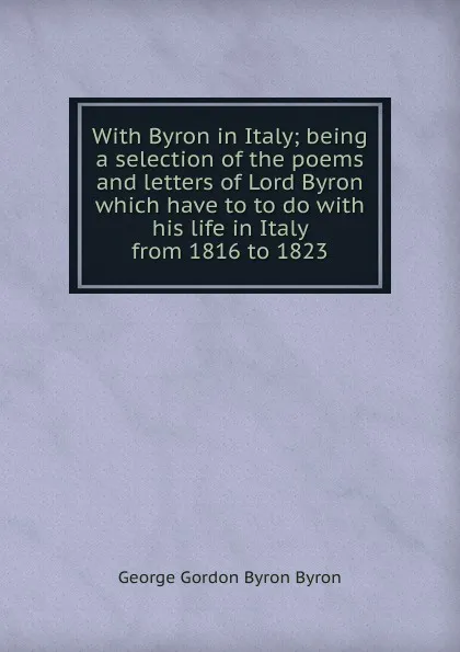 Обложка книги With Byron in Italy; being a selection of the poems and letters of Lord Byron which have to to do with his life in Italy from 1816 to 1823, George Gordon Byron