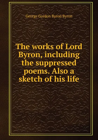 Обложка книги The works of Lord Byron, including the suppressed poems. Also a sketch of his life, George Gordon Byron