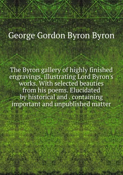 Обложка книги The Byron gallery of highly finished engravings, illustrating Lord Byron.s works. With selected beauties from his poems. Elucidated by historical and . containing important and unpublished matter, George Gordon Byron