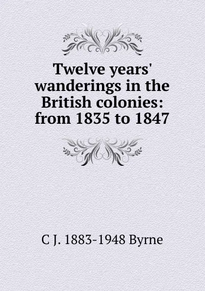 Обложка книги Twelve years. wanderings in the British colonies: from 1835 to 1847, C J. 1883-1948 Byrne