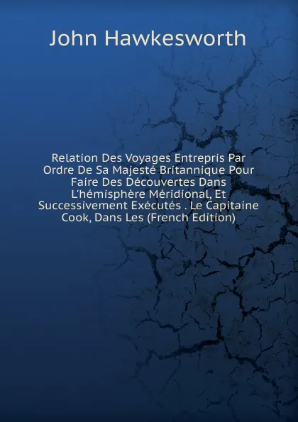 Обложка книги Relation Des Voyages Entrepris Par Ordre De Sa Majeste Britannique Pour Faire Des Decouvertes Dans L.hemisphere Meridional, Et Successivement Executes . Le Capitaine Cook, Dans Les (French Edition), John Hawkesworth