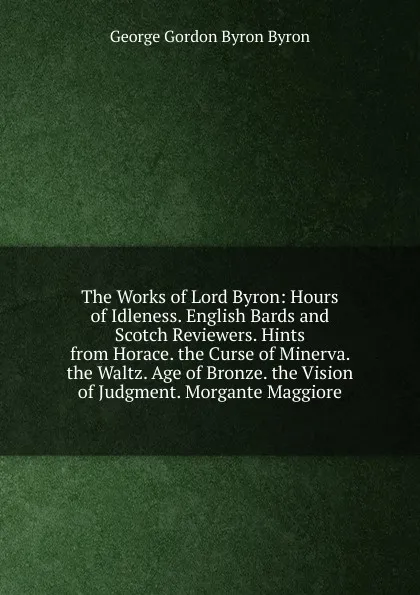 Обложка книги The Works of Lord Byron: Hours of Idleness. English Bards and Scotch Reviewers. Hints from Horace. the Curse of Minerva. the Waltz. Age of Bronze. the Vision of Judgment. Morgante Maggiore, George Gordon Byron