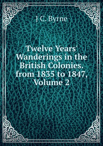 Обложка книги Twelve Years. Wanderings in the British Colonies. from 1835 to 1847, Volume 2, J C. Byrne